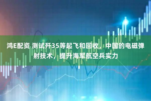 鸿E配资 测试歼35等起飞和回收，中国的电磁弹射技术，提升海军航空兵实力