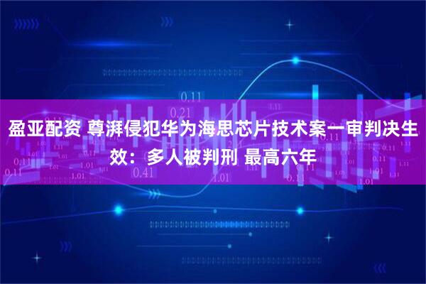 盈亚配资 尊湃侵犯华为海思芯片技术案一审判决生效：多人被判刑 最高六年