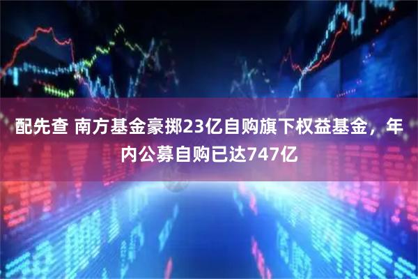 配先查 南方基金豪掷23亿自购旗下权益基金，年内公募自购已达747亿