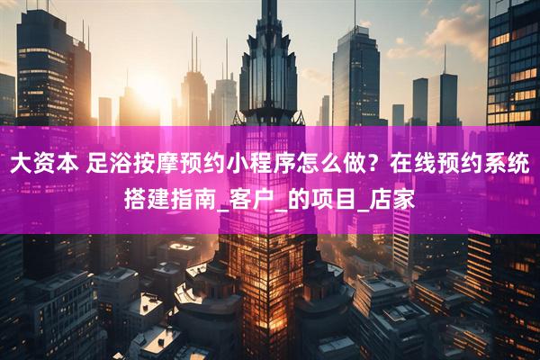 大资本 足浴按摩预约小程序怎么做？在线预约系统搭建指南_客户_的项目_店家