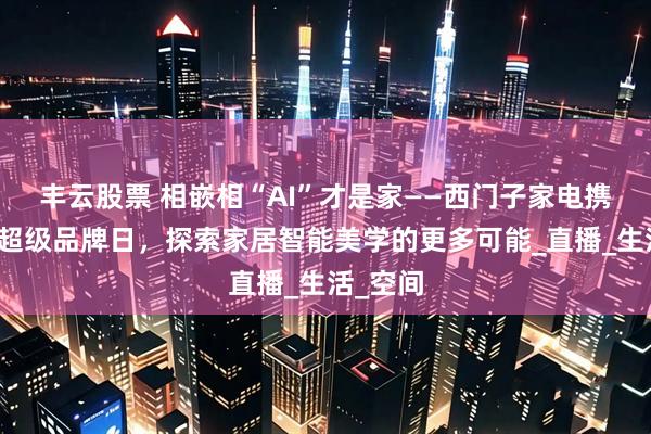 丰云股票 相嵌相“AI”才是家——西门子家电携手京东超级品牌日，探索家居智能美学的更多可能_直播_生活_空间