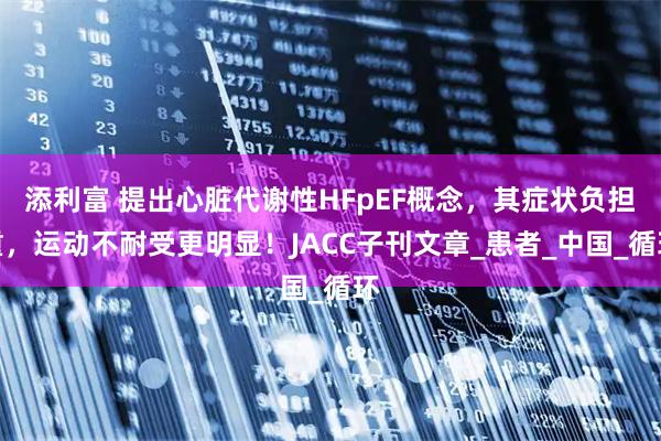 添利富 提出心脏代谢性HFpEF概念，其症状负担重，运动不耐受更明显！JACC子刊文章_患者_中国_循环