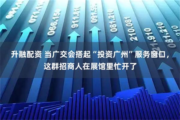 升融配资 当广交会搭起“投资广州”服务窗口，这群招商人在展馆里忙开了