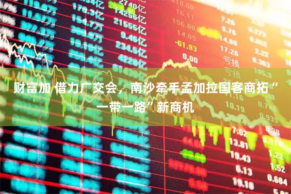 财富加 借力广交会，南沙牵手孟加拉国客商拓“一带一路”新商机